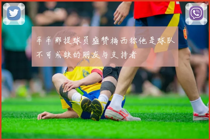 辛辛那提球员盛赞梅西称他是球队不可或缺的朋友与支持者