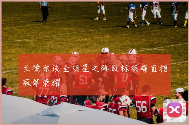 兰德尔谈全明星之路目标明确直指冠军荣耀