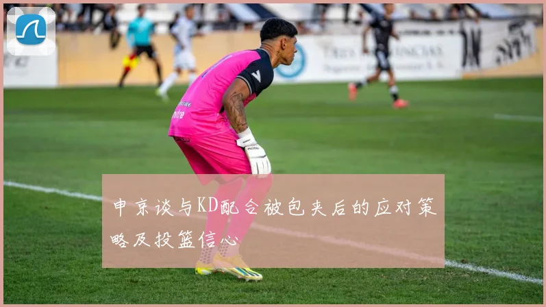 申京谈与KD配合被包夹后的应对策略及投篮信心