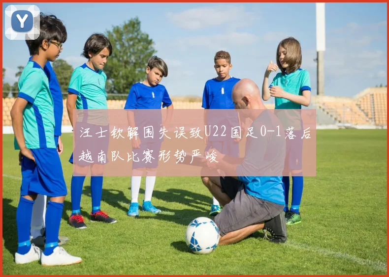 汪士钦解围失误致U22国足0-1落后越南队比赛形势严峻