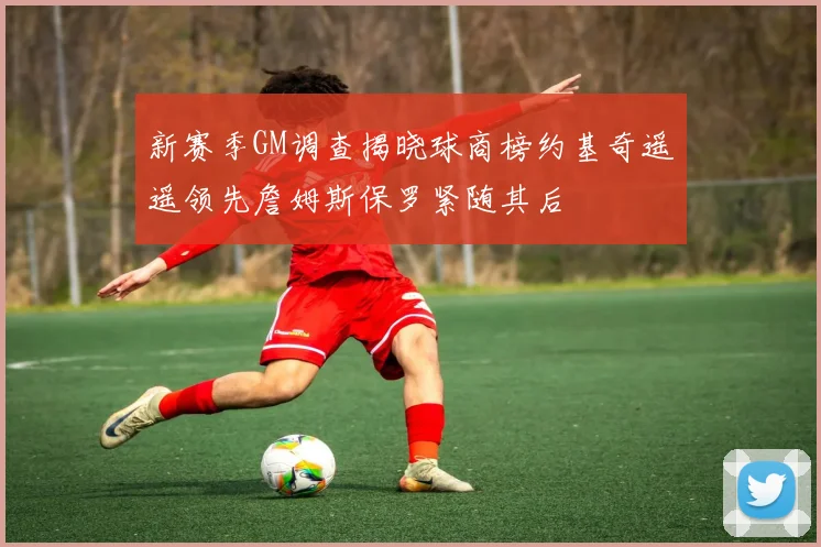 新赛季GM调查揭晓球商榜约基奇遥遥领先詹姆斯保罗紧随其后