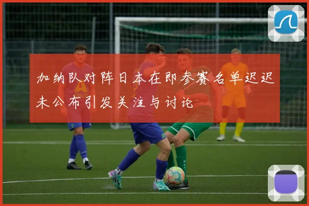 加纳队对阵日本在即参赛名单迟迟未公布引发关注与讨论