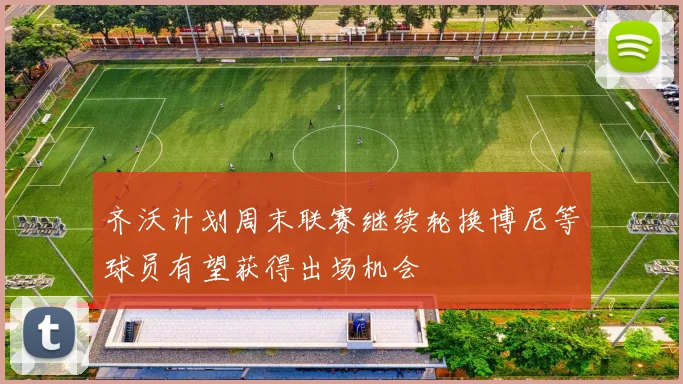 齐沃计划周末联赛继续轮换博尼等球员有望获得出场机会
