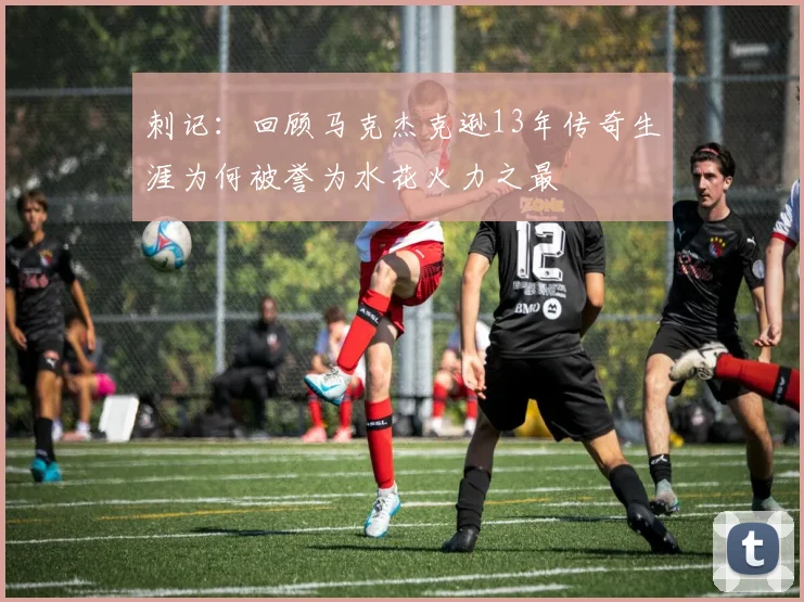 刺记：回顾马克杰克逊13年传奇生涯为何被誉为水花火力之最