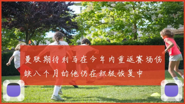 曼联期待利马在今年内重返赛场伤缺八个月的他仍在积极恢复中