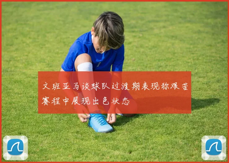 文班亚马谈球队过渡期表现称艰苦赛程中展现出色状态