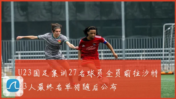 U23国足集训27名球员全员前往沙特23人最终名单将随后公布