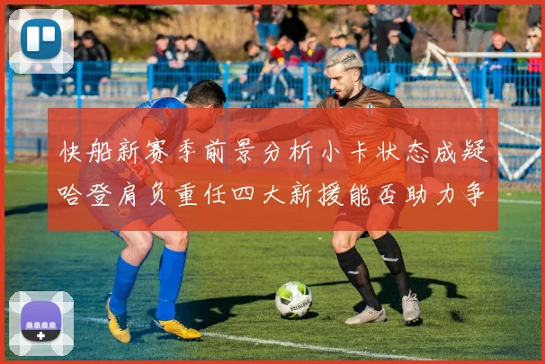 快船新赛季前景分析小卡状态成疑哈登肩负重任四大新援能否助力争冠