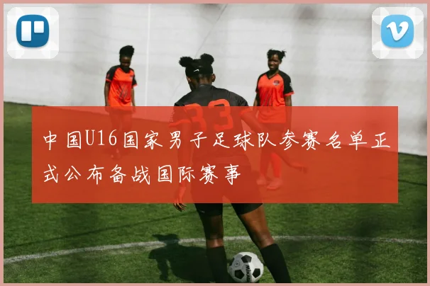 中国U16国家男子足球队参赛名单正式公布备战国际赛事