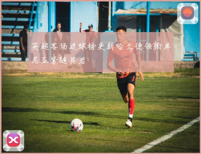 英超客场进球榜更新哈兰德领衔库尼亚紧随其后
