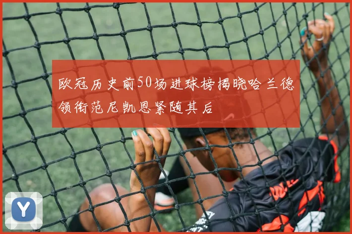 欧冠历史前50场进球榜揭晓哈兰德领衔范尼凯恩紧随其后