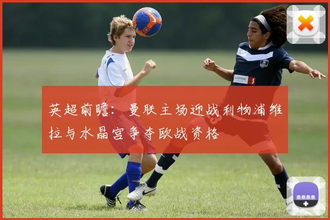 英超前瞻：曼联主场迎战利物浦维拉与水晶宫争夺欧战资格